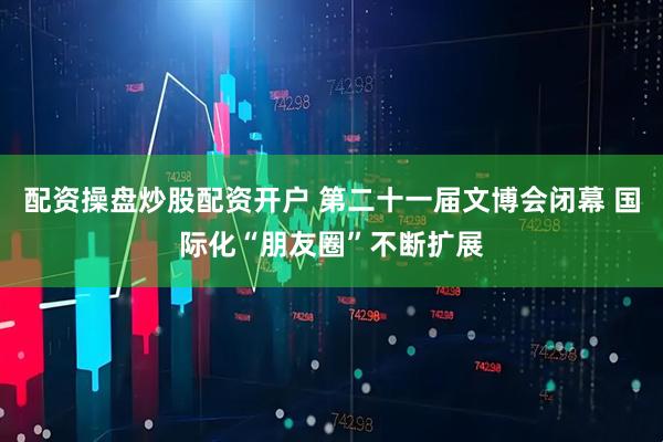 配资操盘炒股配资开户 第二十一届文博会闭幕 国际化“朋友圈”不断扩展