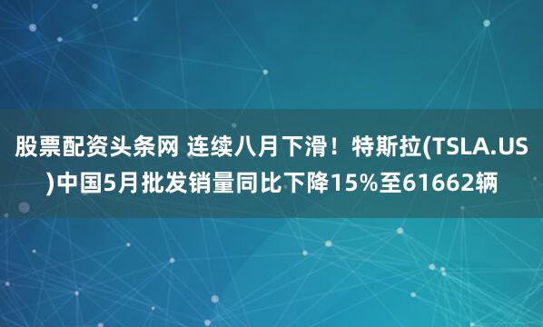 股票配资头条网 连续八月下滑！特斯拉(TSLA.US)中国5月批发销量同比下降15%至61662辆