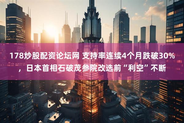 178炒股配资论坛网 支持率连续4个月跌破30%，日本首相石破茂参院改选前“利空”不断