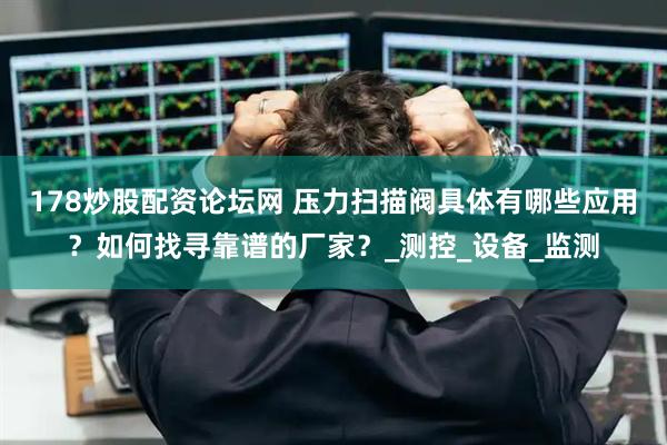 178炒股配资论坛网 压力扫描阀具体有哪些应用？如何找寻靠谱的厂家？_测控_设备_监测