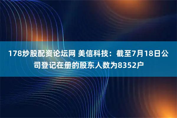 178炒股配资论坛网 美信科技：截至7月18日公司登记在册的股东人数为8352户