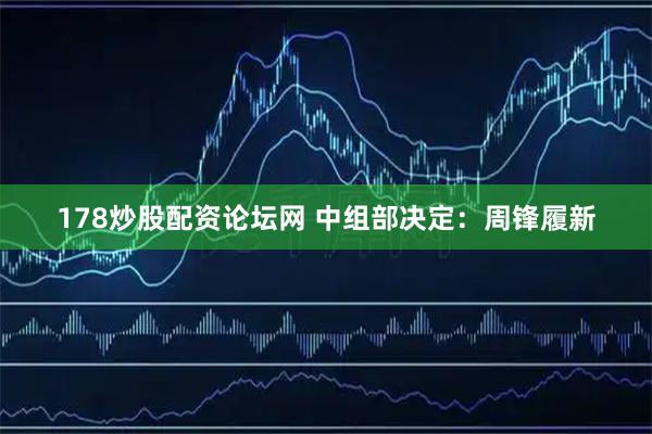 178炒股配资论坛网 中组部决定：周锋履新
