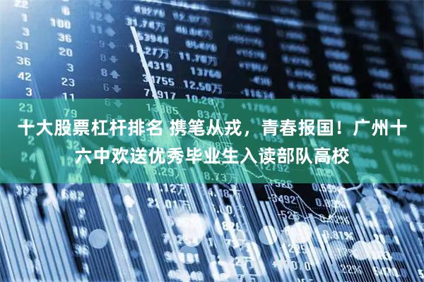 十大股票杠杆排名 携笔从戎，青春报国！广州十六中欢送优秀毕业生入读部队高校