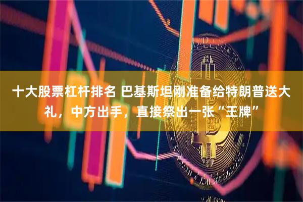 十大股票杠杆排名 巴基斯坦刚准备给特朗普送大礼，中方出手，直接祭出一张“王牌”