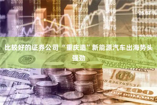 比较好的证券公司 “重庆造”新能源汽车出海势头强劲