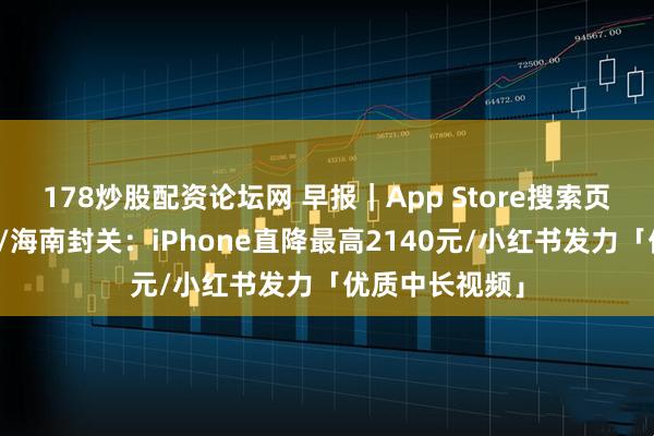178炒股配资论坛网 早报｜App Store搜索页将加更多广告/海南封关：iPhone直降最高2140元/小红书发力「优质中长视频」