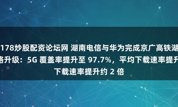 178炒股配资论坛网 湖南电信与华为完成京广高铁湖南段网络升级:5G 覆盖率提升至 97.7%,平均下载速率提升约 2 倍