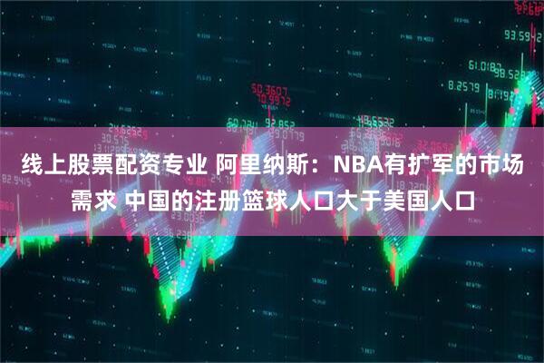 线上股票配资专业 阿里纳斯：NBA有扩军的市场需求 中国的注册篮球人口大于美国人口